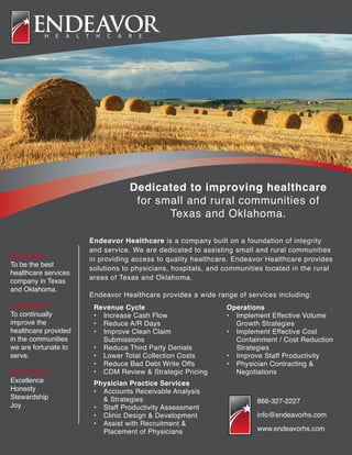Dedicated to improving healthcare
for small and rural communities of
Texas and Oklahoma.
Endeavor Healthcare is a company built on a foundation of integrity
and service. We are dedicated to assisting small and rural communities
in providing access to quality healthcare. Endeavor Healthcare provides
solutions to physicians, hospitals, and communities located in the rural
areas of Texas and Oklahoma.
Endeavor Healthcare provides a wide range of services including:
Our Vision
To be the best
healthcare services
company in Texas
and Oklahoma.
Our Mission
To continually
improve the
healthcare provided
in the communities
we are fortunate to
serve.
Our Values
Excellence
Honesty
Stewardship
Joy
Revenue Cycle
•	 Increase Cash Flow
•	 Reduce A/R Days
•	 Improve Clean Claim 			
	Submissions
•	 Reduce Third Party Denials
•	 Lower Total Collection Costs
•	 Reduce Bad Debt Write Offs
•	 CDM Review & Strategic Pricing
Physician Practice Services
•	 Accounts Receivable Analysis 		
	 & Strategies
•	 Staff Productivity Assessment
•	 Clinic Design & Development
•	 Assist with Recruitment & 		
	 Placement of Physicians
Operations
•	 Implement Effective Volume 		
	 Growth Strategies
•	 Implement Effective Cost 		
	 Containment / Cost Reduction 		
	Strategies
•	 Improve Staff Productivity
•	 Physician Contracting & 			
	Negotiations
866-327-2227
info@endeavorhs.com
www.endeavorhs.com
 