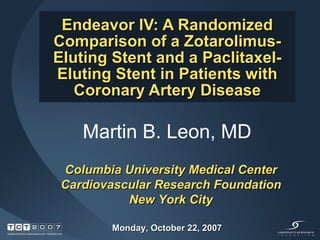 Endeavor IV: A Randomized Comparison of a Zotarolimus-Eluting Stent and a Paclitaxel-Eluting Stent in Patients with Coronary Artery Disease Martin B. Leon, MD  Columbia University Medical Center Cardiovascular Research Foundation New York City Monday, October 22, 2007 