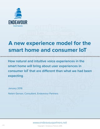  
A new experience model for the
smart home and consumer IoT
January 2016
Nalani Genser, Consultant, Endeavour Partners
www.endeavourpartners.net
Copyright © Endeavour Partners 2016
v1.0
How natural and intuitive voice experiences in the
smart home will bring about user experiences in
consumer IoT that are diﬀerent than what we had been
expecting
 