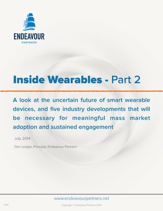  
www.endeavourpartners.netPage of1 2June 2014
Inside Wearables - Part 2
A look at the uncertain future of smart wearable
devices, and ﬁve industry developments that will
be necessary for meaningful mass market
adoption and sustained engagement
July 2014
Dan Ledger, Principal, Endeavour Partners
www.endeavourpartners.net
Copyright © Endeavour Partners 2014v1.00
 