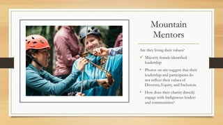 Mountain
Mentors
Are they living their values?
? Majority female identified
leadership
? Photos on site suggest that their
leadership and participants do
not reflect their values of
Diversity, Equity, and Inclusion.
? How does their charity directly
engage with Indigenous leaders
and communities?
 