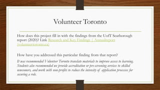 Volunteer Toronto
How does this project fill in with the findings from the UofT Scarborough
report (2020)? Link Research and Key Findings | Annualreport
(volunteertoronto.ca)
How have you addressed this particular finding from that report?
It was recommended Volunteer Toronto translate materials to improve access to learning.
Students also recommended we provide accreditation or pre-screening services to skilled
newcomers, and work with non-profits to reduce the intensity of application processes for
securing a role.
 
