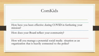 ComKids
How have you been effective during COVID in furthering your
mission?
How does your Board reflect your community?
How will you manage a potential social media situation as an
organization that is heavily connected to the police?
 