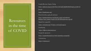 Resources
in the time
of COVID
Canada Revenue Agency listing
https://apps.cra-arc.gc.ca/ebci/hacc/srch/pub/dsplyBscSrch?request_locale=en
Boards
https://boardsource.org/
Board diversity, equity, & inclusion
https://leadingwithintent.org/diversity-equity-and-inclusion-
findings/?utm_referrer=https%3A%2F%2Fboardsource.org%2F
Digital for nonprofits
https://www.nten.org/ & https://www.techsoup.ca/
Fundraising
https://hilborn-charityenews.ca/
Nonprofit operations
https://nonprofitresources.ca/hubs/operating-a-nonprofit/
Volunteering
https://volunteer.ca/
 