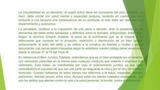 La imputabilidad es un elemento, el sujeto activo debe ser consciente del acto cometido, es
decir, debe contar con salud mental y capacidad psíquica, teniendo en cuenta que para
atribuirle a una persona una consecuencia de su conducta, el acto debe ser realizado con
discernimiento y autonomía.
La penalidad, conlleva a la imposición de una pena o sanción, ante la presencia de los
elementos del delito antes señalados y definidos como la tipicidad, antijuricidad, entre otros.
Según la doctrina Grisanti Aveledo, la pena es el sufrimiento que se le impone a un
delincuente que consiste en la privación, restricción o disminución de un bien jurídico
perteneciente al actor del delito y se refiere a la privativa de libertad y multas o penas
pecuniarias. Las penas serán impuestas según lo establece nuestro código penal venezolano
desde el artículo 37 al 79 del Título III.
En referencia al Bien Jurídico Tutelado, entendemos que es un bien protegido por el derecho,
con sanciones prescritas en la norma para cualquier conducta que violente o amenace con
violentarlo. Esta tutela, es manifestada por todo el ordenamiento jurídico ya que sería
contradictorio el supuesto de que por una parte se resguarde la vida y por el otro, se tolere el
homicidio. Cuando hablamos de estos bienes nos referimos a la salud, integridad, libertad,
patrimonio, libertad sexual, entre otros, Aunque están los bienes tutelados penalmente, que
son los delitos que atentan contra la vida y la salud personal, la familia, contra el patrimonio.
 