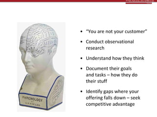 Customer insight “ You are not your customer” Conduct observational research Understand how they think Document their goals  and tasks – how they do  their stuff Identify gaps where your offering falls down – seek  competitive advantage 