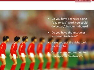 Team & resources Do you have agencies doing “day to day” work you could do better/cheaper in-house? Do you have the resources you need to deliver?  Have you got the right tools for the job? Can you use automation to free up your “wetware”? 