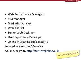 Heinous plug #1 > Now recruiting! Web Performance Manager  SEO Manager Marketing Analyst Web Analyst Senior Web Designer User Experience Developer Online Marketing Specialists x 3 Located in Kingston / Crawley Ask me, or go to  http://tuitraveljobs.co.uk   But, no agencies, please! 