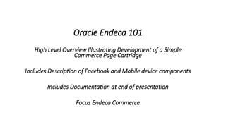 Oracle Endeca 101 
High Level Overview Illustrating Development of a Simple 
Commerce Page Cartridge 
Includes Description of Facebook and Mobile device components 
Includes Documentation at end of presentation 
Focus Endeca Commerce 
 