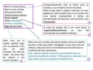 Nem no campo flores,
Nem no céu estrelas
Me parecem belas
Como os meus amores.
Rosto singular
Olhos sossegados
Pretos e cansados,
Mas não de matar.

Mais uma vez o
sujeito poético joga
com as palavras e diz
que
ela
está
cansada, mas não de
matar …de amor, não
de seduzir e de
inspirar paixões.

Comparativamente com as flores e/ou as
estrelas, a sua amada é muito mais bela.
Note-se que todo o elogio é pessoal, ou seja,
parece ao sujeito poético que a sua amada tem
uma beleza incomparável à beleza da
grandiosidade da Natureza. Está presente uma
comparação.
O rosto da amada não é um rosto banal, é
singular/diferente/único,
ou
seja
não
corresponde aos padrões habituais.

Mais uma vez, os olhos são apresentados como um espelho
da alma, neste caso estão sossegados, o que mais uma vez
reforça a ideia da calma e serenidade que caracterizava as
mulheres da lírica camoniana.
Mas logo de seguida, apresenta características que se
opõem ao modelo de mulher: “olhos pretos e cansados”, ou
seja, olhos escuros e doridos do trabalho duro.

 