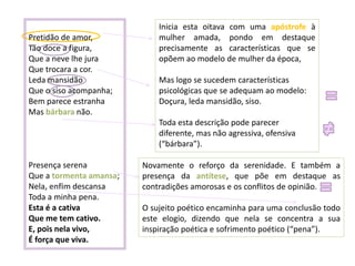 Pretidão de amor,
Tão doce a figura,
Que a neve lhe jura
Que trocara a cor.
Leda mansidão
Que o siso acompanha;
Bem parece estranha
Mas bárbara não.

Inicia esta oitava com uma apóstrofe à
mulher amada, pondo em destaque
precisamente as características que se
opõem ao modelo de mulher da época,
Mas logo se sucedem características
psicológicas que se adequam ao modelo:
Doçura, leda mansidão, siso.
Toda esta descrição pode parecer
diferente, mas não agressiva, ofensiva
(“bárbara”).

Presença serena
Que a tormenta amansa;
Nela, enfim descansa
Toda a minha pena.
Esta é a cativa
Que me tem cativo.
E, pois nela vivo,
É força que viva.

Novamente o reforço da serenidade. E também a
presença da antítese, que põe em destaque as
contradições amorosas e os conflitos de opinião.
O sujeito poético encaminha para uma conclusão todo
este elogio, dizendo que nela se concentra a sua
inspiração poética e sofrimento poético (“pena”).

 