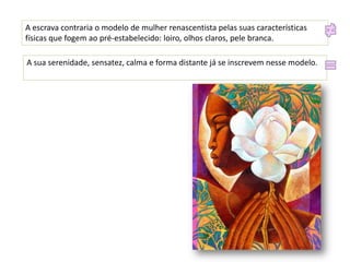 A escrava contraria o modelo de mulher renascentista pelas suas características
físicas que fogem ao pré-estabelecido: loiro, olhos claros, pele branca.
A sua serenidade, sensatez, calma e forma distante já se inscrevem nesse modelo.

 