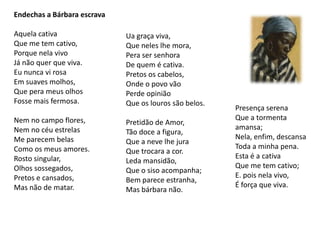 Endechas a Bárbara escrava

Aquela cativa                Ua graça viva,
Que me tem cativo,           Que neles lhe mora,
Porque nela vivo             Pera ser senhora
Já não quer que viva.        De quem é cativa.
Eu nunca vi rosa             Pretos os cabelos,
Em suaves molhos,            Onde o povo vão
Que pera meus olhos          Perde opinião
Fosse mais fermosa.          Que os louros são belos.
                                                        Presença serena
Nem no campo flores,                                    Que a tormenta
                             Pretidão de Amor,
Nem no céu estrelas                                     amansa;
                             Tão doce a figura,
Me parecem belas                                        Nela, enfim, descansa
                             Que a neve lhe jura
Como os meus amores.                                    Toda a minha pena.
                             Que trocara a cor.
Rosto singular,                                         Esta é a cativa
                             Leda mansidão,
Olhos sossegados,                                       Que me tem cativo;
                             Que o siso acompanha;
Pretos e cansados,                                      E. pois nela vivo,
                             Bem parece estranha,
Mas não de matar.                                       É força que viva.
                             Mas bárbara não.
 