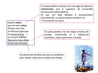 O sujeito poético começa com um jogo de palavras:
                               cativo/cativa que é sugestivo da escravidão
                               amorosa do sujeito poético.
                               Se por um lado Bárbara é escrava/cativa
                               (socialmente), o sujeito poético também o é.
                                É escravo do seu amor.
Aquela cativa
que me tem cativo
Porque nela vivo
Já não quer que viva.             O sujeito poético faz um elogio à beleza da
Eu nunca vi rosa                  amada, construindo já a tradicional
Em suaves molhos,                 hipérbole, onde superioriza a amada.
Que pera meus olhos
Fosse mais fermosa.



           Os elementos da Natureza são os escolhidos
           para ajudar a descrever a beleza da amada
 