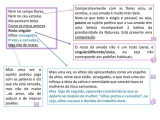 Comparativamente com as flores e/ou as
 Nem no campo flores,                  estrelas, a sua amada é muito mais bela.
 Nem no céu estrelas                   Note-se que todo o elogio é pessoal, ou seja,
 Me parecem belas                      parece ao sujeito poético que a sua amada tem
 Como os meus amores.                  uma beleza incomparável à beleza da
 Rosto singular                        grandiosidade da Natureza. Está presente uma
 Olhos sossegados                      comparação.
 Pretos e cansados,
 Mas não de matar.
                                       O rosto da amada não é um rosto banal, é
                                       singular/diferente/único,  ou      seja não
                                       corresponde aos padrões habituais.


Mais uma vez o
                        Mais uma vez, os olhos são apresentados como um espelho
sujeito poético joga
                        da alma, neste caso estão sossegados, o que mais uma vez
com as palavras e diz
                        reforça a ideia da calma e serenidade que caracterizava as
que ela está cansada,
                        mulheres da lírica camoniana.
mas não de matar
                        Mas logo de seguida, apresenta características que se
…de amor, não de
                        opõem ao modelo de mulher: “olhos pretos e cansados”, ou
seduzir e de inspirar
                        seja, olhos escuros e doridos do trabalho duro.
paixões.
 