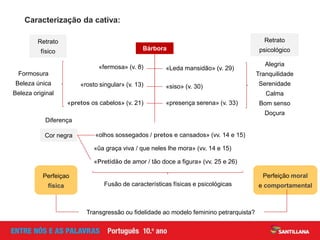 «olhos sossegados / pretos e cansados» (vv. 14 e 15)
«fermosa» (v. 8)
«rosto singular» (v. 13)
«pretos os cabelos» (v. 21)
«Leda mansidão» (v. 29)
«siso» (v. 30)
«presença serena» (v. 33)
Caracterização da cativa:
Retrato
físico Bárbora
Retrato
psicológico
«ũa graça viva / que neles lhe mora» (vv. 14 e 15)
Alegria
Tranquilidade
Serenidade
Calma
Bom senso
Doçura
Formosura
Beleza única
Beleza original
Fusão de características físicas e psicológicas
Perfeição moral
e comportamental
Transgressão ou fidelidade ao modelo feminino petrarquista?
Perfeiçao
física
«Pretidão de amor / tão doce a figura» (vv. 25 e 26)
Cor negra
Diferença
 