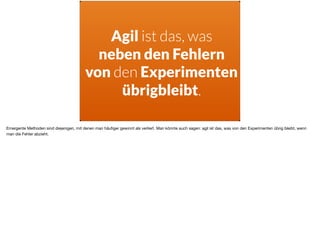 Agil ist das, was  
neben den Fehlern  
von den Experimenten
übrigbleibt.
Emergente Methoden sind diejenigen, mit denen man häuﬁger gewinnt als verliert. Man könnte auch sagen: agil ist das, was von den Experimenten übrig bleibt, wenn
man die Fehler abzieht.
 