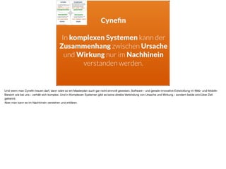 Cyneﬁn
In komplexen Systemen kann der
Zusammenhang zwischen Ursache
und Wirkung nur im Nachhinein
verstanden werden.
Und wenn man Cyneﬁn trauen darf, dann wäre so ein Masterplan auch gar nicht sinnvoll gewesen. Software - und gerade innovative Entwicklung im Web- und Mobile-
Bereich wie bei uns - verhält sich komplex. Und in Komplexen Systemen gibt es keine direkte Verbindung von Ursache und Wirkung - sondern beide sind über Zeit
getrennt. 

Aber man kann es im Nachhinein verstehen und erklären.
 