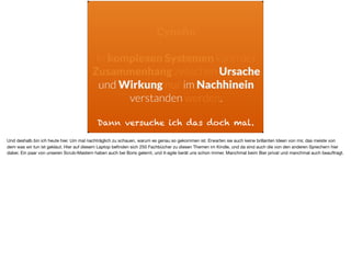 Dann versuche ich das doch mal.
Cyneﬁn
In komplexen Systemen kann der
Zusammenhang zwischen Ursache
und Wirkung nur im Nachhinein
verstanden werden.
Und deshalb bin ich heute hier. Um mal nachträglich zu schauen, warum es genau so gekommen ist. Erwarten sie auch keine brillanten Ideen von mir, das meiste von
dem was wir tun ist geklaut. Hier auf diesem Laptop beﬁnden sich 250 Fachbücher zu diesen Themen im Kindle, und da sind auch die von den anderen Sprechern hier
dabei. Ein paar von unseren Scrub-Mastern haben auch bei Boris gelernt, und it-agile berät uns schon immer. Manchmal beim Bier privat und manchmal auch beauftragt.
 