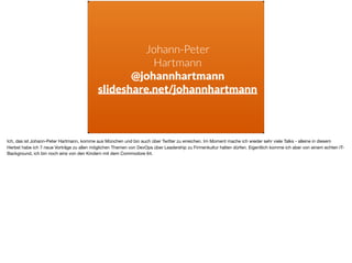 Johann-Peter
Hartmann
@johannhartmann
slideshare.net/johannhartmann
Ich, das ist Johann-Peter Hartmann, komme aus München und bin auch über Twitter zu erreichen. Im Moment mache ich wieder sehr viele Talks - alleine in diesem
Herbst habe ich 7 neue Vorträge zu allen möglichen Themen von DevOps über Leadership zu Firmenkultur halten dürfen. Eigentlich komme ich aber von einem echten IT-
Background, ich bin noch eins von den Kindern mit dem Commodore 64.
 