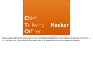 Chief
Tailwind
Ofﬁcer
Hacker
Als ich die erste Firma gegründet habe wurde ich als Hacker vom Dienst quasi automatisch der CTO. Durch die agile Geschichte von oben hat sich das dann quasi
vollständig erledigt, weil die Teams selbst über das Wie - und damit auch über die eingesetzten Methoden, Lösungen und Werkzeuge - entscheiden. Also heisse ich seit
2012 „Chief Tailwind Oﬃcer“, das ist im Sinne von Servant Leadership und, um die Seefahrtsmetapher noch eins mehr zu überdehnen, Stewardship.
 