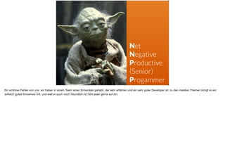 Net
Negative
Productive 
(Senior)
Progammer
Ein schöner Fehler von uns: wir haben in einem Team einen Entwickler gehabt, der sehr erfahren und ein sehr guter Developer ist. zu den meisten Themen bringt er ein
wirklich gutes Knowhow mit, und weil er auch noch freundlich ist hört jeder gerne auf ihn. 

 