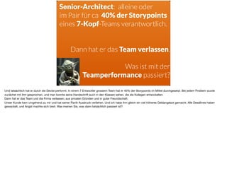 Senior-Architect: alleine oder
im Pair für ca 40% der Storypoints
eines 7-Kopf-Teams verantwortlich.
Dann hat er das Team verlassen.
Was ist mit der  
Teamperformance passiert?
Und tatsächlich hat er durch die Decke performt. In einem 7 Entwickler grossem Team hat er 40% der Storypoints im Mittel durchgesetzt. Bei jedem Problem wurde
zunächst mit ihm gesprochen, und man konnte seine Handschrift auch in den Klassen sehen, die die Kollegen entwickelten. 

Dann hat er das Team und die Firma verlassen, aus privaten Gründen und in guter Freundschaft. 

Unser Kunde kam umgehend zu mir und hat seiner Panik Ausdruck verliehen. Und ich habe ihm gleich ein viel höheres Geldangebot gemacht. Alle Deadlines haben
gewackelt, und Angst machte sich breit. Was meinen Sie, was dann tatsächlich passiert ist?
 