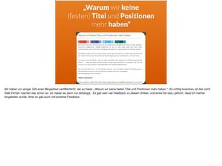 „Warum wir keine
(festen) Titel und Positionen
mehr haben“
Wir haben vor einiger Zeit einen Blogartikel veröﬀentlicht, der so hiess: „Warum wir keine festen Titel und Positionen mehr haben.“. So richtig brandneu ist das nicht.
Viele Firmen machen das schon so, wir haben es dann nur verbloggt. Es gab sehr viel Feedback zu diesem Artikel, und eines hat dazu geführt, dass ich hierher
eingeladen wurde. Aber es gab auch viel anderes Feedback.
 