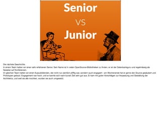 Senior
vs
Junior
Die nächste Geschichte. 

In einem Team hatten wir einen sehr erfahrenen Senior. Sein Name ist in vielen OpenSource-Bibliotheken zu ﬁnden, er ist der Datenbankguru und regelmässig als
Speaker auf Konferenzen. 

Im gleichen Team hatten wir einen Auszubildenden, der nicht nur ziemlich pﬁﬃg war, sondern auch engagiert - am Wochenende hat er gerne den Source gesäubert und
Prototypen gebaut. Engagement war hoch, und er kannte sich nach kurzer Zeit sehr gut aus. Er kam mit guten Vorschlägen zur Anpassung und Gestaltung der
Architektur, und weil sie alle mochten, wurden sie auch umgesetzt.

 