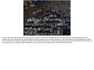 Unklare Anforderungen
Ambitionierte Architektur
Technical Debt
Dienstleister insolvent
In diesem Projekt sah wirklich alles schlecht aus. Kunde war ein Konzern, bei dem die Fachabteilungen sich nicht ganz einig waren. Dementsprechend waren die
Anforderungen unklar. Deshalb hatte der erste Dienstleister auf diesem Projekt auch seinen besten Architekten an das Projekt gesetzt, der seine Fähigkeiten auch gleich
in einer ambitionierten Architektur dargelegt hat. Lieferdruck und Komplexität haben dann im Zusammenspiel dafür gesorgt, dass der Technical Debt schnell ansteigt, und
am Ende gab es das, was es geben musste. Missglückter Launch, zweiter Versuch schlägt auch fehl, der Dienstleister geht insolvent.
 