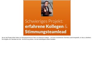 Schwieriges Projekt:  
erfahrene Kollegen &
Stimmungsteamlead
Als wir das Projekt erbten haben wir dementsprechend ein Team mit erfahrenen Kollegen - und einem emphatischen Teamlead zusammengestellt, um das zu überleben.
Die Aufgabe vom Teamlead war klar - die Stimmung drehen, und die Lieferfähigkeit wieder herstellen.
 