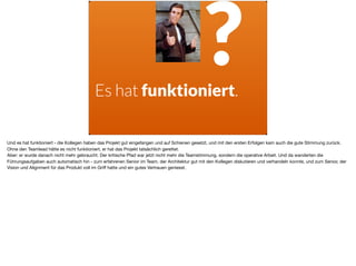 Es hat funktioniert.
?
Und es hat funktioniert - die Kollegen haben das Projekt gut eingefangen und auf Schienen gesetzt, und mit den ersten Erfolgen kam auch die gute Stimmung zurück.
Ohne den Teamlead hätte es nicht funktioniert, er hat das Projekt tatsächlich gerettet. 

Aber: er wurde danach nicht mehr gebraucht. Der kritische Pfad war jetzt nicht mehr die Teamstimmung, sondern die operative Arbeit. Und da wanderten die
Führungsaufgaben auch automatisch hin - zum erfahrenen Senior im Team, der Architektur gut mit den Kollegen diskutieren und verhandeln konnte, und zum Senior, der
Vision und Alignment für das Produkt voll im Griﬀ hatte und ein gutes Vertrauen geniesst.
 