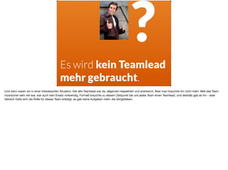 Es wird kein Teamlead
mehr gebraucht.
?
Und dann waren wir in einer interessanten Situation. Der alte Teamlead war da, allgemein respektiert und anerkannt. Aber man brauchte ihn nicht mehr. Weil das Team
inzwischen sehr reif war, war auch kein Ersatz notwendig. Formell brauchte zu diesem Zeitpunkt bei uns jedes Team einen Teamlead, und deshalb gab es ihn - aber
faktisch hatte sich die Rolle für dieses Team erledigt, es gab keine Aufgaben mehr, die übrigblieben.
 