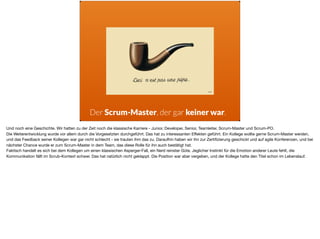 Der Scrum-Master, der gar keiner war.
Und noch eine Geschichte. Wir hatten zu der Zeit noch die klassische Karriere - Junior, Developer, Senior, Teamleiter, Scrum-Master und Scrum-PO. 

Die Weiterentwicklung wurde vor allem durch die Vorgesetzten durchgeführt. Das hat zu interessanten Eﬀekten geführt. Ein Kollege wollte gerne Scrum-Master werden,
und das Feedback seiner Kollegen war gar nicht schlecht - sie trauten ihm das zu. Daraufhin haben wir ihn zur Zertiﬁzierung geschickt und auf agile Konferenzen, und bei
nächster Chance wurde er zum Scrum-Master in dem Team, das diese Rolle für ihn auch bestätigt hat. 

Faktisch handelt es sich bei dem Kollegen um einen klassischen Asperger-Fall, ein Nerd reinster Güte. Jeglicher Instinkt für die Emotion anderer Leute fehlt, die
Kommunikation fällt im Scrub-Kontext schwer. Das hat natürlich nicht geklappt. Die Position war aber vergeben, und der Kollege hatte den Titel schon im Lebenslauf.
 