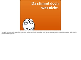 Da stimmt doch
was nicht.
Wir haben noch viele solche Geschichten erlebt. Mein Kollegen Albrecht hat auf der OOP einen Talk über unsere schönsten Fehler gemacht, und wir haben eine viel
grössere Sammlung im Wiki. 

 