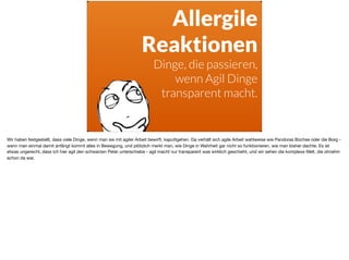 Allergile
Reaktionen
Dinge, die passieren,
wenn Agil Dinge
transparent macht.
Wir haben festgestellt, dass viele Dinge, wenn man sie mit agiler Arbeit bewirft, kaputtgehen. Da verhält sich agile Arbeit wahlweise wie Pandoras Büchse oder die Borg -
wenn man einmal damit anfängt kommt alles in Bewegung, und plötzlich merkt man, wie Dinge in Wahrheit gar nicht so funktionieren, wie man bisher dachte. Es ist
etwas ungerecht, dass ich hier agil den schwarzen Peter unterschiebe - agil macht nur transparent was wirklich geschieht, und wir sehen die komplexe Welt, die ohnehin
schon da war.
 