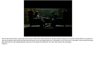 Dies ist deine letzte Chance - danach gibt es kein Zurück. [öﬀnet seine Hand] Schluckst du die blaue Kapsel, ist alles aus. Du wachst in deinem Bett auf und glaubst an
das was du glauben willst. [öﬀnet die andere Hand] Schluckst du die rote Kapsel, bleibst du im Wunderland, und ich führe Dich in die tiefsten Tiefen des Kaninchenbaus.
[Neo greift nach der roten Kapsel] Bedenke: Alles was ich dir anbiete ist die Wahrheit, nicht mehr. [Neo schluckt die rote Kapsel]

Folge mir."
 