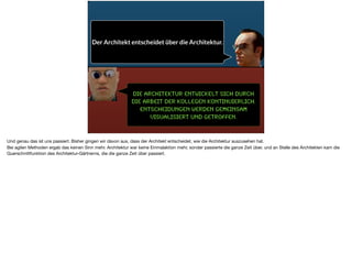 Die Architektur entwickelt sich durch
die Arbeit der Kollegen kontinuierlich.
Entscheidungen werden gemeinsam
Visualisiert und getroffen.
Der Architekt entscheidet über die Architektur.
Und genau das ist uns passiert. Bisher gingen wir davon aus, dass der Architekt entscheidet, wie die Architektur auszusehen hat. 

Bei agilen Methoden ergab das keinen Sinn mehr. Architektur war keine Einmalaktion mehr, sonder passierte die ganze Zeit über, und an Stelle des Architekten kam die
Querschnittfunktion des Architektur-Gärtnerns, die die ganze Zeit über passiert.
 