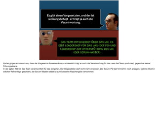 Das Team entscheidet über das Wie. Es
gibt Leadership für das WAS (der PO) und
Leadership zur Unterstützung des Wie
(der SCrum-Master)
Es gibt einen Vorgesetzten, und der ist
weisungsbefugt - er trägt ja auch die
Verantwortung.
Vorher gingen wir davon aus, dass der Vorgesetzte Anweisen kann - schliesslich trägt er auch die Verantwortung für das, was das Team produziert, gegenüber seiner
Führungsebene. 

In der agilen Welt ist das Team verantwortlich für das Vorgehen. Der Vorgesetzten darf nicht mehr Anweisen. Der Scrum-PO darf immerhin noch ansagen, welche Arbeit in
welcher Reihenfolge geschieht, der Scrum-Master selbst ist zum besseren Flaschengeist verkommen.
 