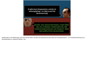 DevOps: das cRossfunktionale Team trägt
die vollständige Verantwortung für
Prozessverbesserung und Produkt, über
den kompletten Valuestream.
Es gibt einen Vorgesetzten, und der ist
weisungsbefugt - er trägt ja auch die
Verantwortung.
DevOps geht an der Stelle sogar noch einen Schritt weiter und dehnt die Verantwortung des Teams auf die Gesamtstrecke - von Produktentwicklung bis zur
Businessanalyse im operativen Betrieb - aus.
 