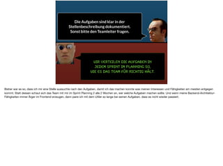 Wir verteilen die Aufgaben in  
jedem Sprint im Planning so,  
wie es das Team für richtig hält.
Die Aufgaben sind klar in der
Stellenbeschreibung dokumentiert.
Sonst bitte den Teamleiter fragen.
Bisher war es so, dass ich mir eine Stelle aussuchte nach den Aufgaben, damit ich das machen konnte was meinen Interessen und Fähigkeiten am meisten entgegen
kommt. Statt dessen schaut sich das Team mit mir im Sprint Planning 2 alle 2 Wochen an, wer welche Aufgaben machen sollte. Und wenn meine Backend-Architektur-
Fähigkeiten immer Ärger im Frontend erzeugen, dann paire ich mit dem UXler so lange bei seinen Aufgaben, dass es nicht wieder passiert.
 