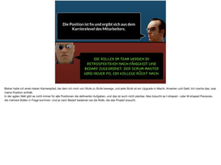 Die Rollen im Team werden in
Retrospektiven nach Fähigkeit und
Bedarf zugeordnet. Der Scrum-Master
wird neuer PO, ein Kollege rückt nach.
Die Position ist ﬁx und ergibt sich aus dem
Karrierelevel des Mitarbeiters.
Bisher hatte ich einen klaren Karrierepfad, bei dem ich mich von Stufe zu Stufe bewege, und jede Stufe ist ein Upgrade in Macht, Ansehen und Geld. Ich mache das, was
meine Position enthält.

In der agilen Welt gibt es nicht immer für alle Positionen die deﬁnierten Aufgaben, und das ist auch nicht planbar. Also braucht es t-shaped - oder M-shaped Personen,
die mehrere Rollen in Frage kommen. Und je nach Bedarf bedienen sie die Rolle, die das Projekt braucht.
 