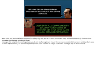 Jeder ist für alles Verantwortlich. Es
zählen nur Teamergebnisse. Im
vernetzten gibt es nur selten alleine
Schuldige oder alleine erfolgreiche.
Wir haben klare Verantwortlichkeiten.
Wenn niemand den Hut aufhat, dann passiert
auch nichts.
Bisher gab es klare Verantwortlichkeiten. Die klare Accountability sorgt dafür, dass die Leute sich verantwortlich fühlen. Ohne diese Verantwortung würde man weder
kontrollieren, noch bestrafen und belohnen können. 

In der agilen Welt schlägt die Verantwortung auf alle durch. Es zählt das Teamergebnis im Produkt. Wenn ich in einer vernetzten Welt nach einem Schuldigen Suche lande
ich immer im Blamestorming, und es kann auch jeder konstruieren, warum er er Vater des Erfolges war. So richtig eindeutig ist es in der Praxis aber nicht.
 