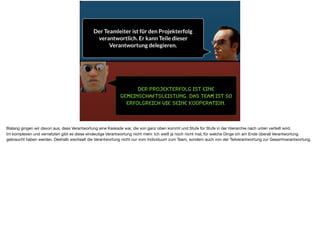 Der Projekterfolg ist eine
Gemeinschaftsleistung. Das team ist so
erfolgreich wie seine Kooperation.
Der Teamleiter ist für den Projekterfolg
verantwortlich. Er kann Teile dieser
Verantwortung delegieren.
Bislang gingen wir davon aus, dass Verantwortung eine Kaskade war, die von ganz oben kommt und Stufe für Stufe in der Hierarchie nach unten verteilt wird. 

Im komplexen und vernetzten gibt es diese eindeutige Verantwortung nicht mehr. Ich weiß ja noch nicht mal, für welche Dinge ich am Ende überall Verantwortung
gebraucht haben werden. Deshalb wechselt die Verantwortung nicht nur vom Individuum zum Team, sondern auch von der Teilverantwortung zur Gesamtverantwortung.
 