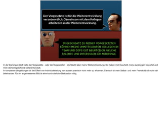 Im Gegensatz zu meinem Vorgesetzten
können meine unmittelbaren Kollegen in
Team und CoPS gut beurteilen, welche
Talente und Interessen ich mitbringe.
Der Vorgesetzte ist für die Weiterentwicklung
verantwortlich. Gemeinsam mit dem Kollegen
arbeitet er an der Weiterentwicklung.
In der bisherigen Welt hatte der Vorgesetzte - oder die Vorgesetzten - die Macht über meine Weiterentwicklung. Sie haben mich beurteilt, meine Leistungen bewertet und
mich dementsprechend weiterentwickelt. 

In komplexen Umgebungen ist der Eﬀekt von Individualleistung von aussen praktisch nicht mehr zu erkennen. Faktisch ist mein Selbst- und mein Fremdbild oft nicht nah
beieinander. Für ein angemessenes Bild ist eine kontinuierliche Diskussion nötig.
 