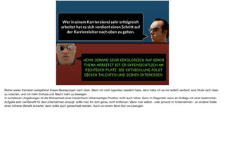 Wenn jemand sehr erfolgreich auf einem
Thema arbeitet ist er offensichtlich am
richtigen Platz. Die Entwicklung folgt
diesen Talenten und seinen Interessen.
Wer in einem Karrierelevel sehr erfolgreich
arbeitet hat es sich verdient einen Schritt auf
der Karriereleiter nach oben zu gehen.
Bisher waren Karrieren weitgehend lineare Bewegungen nach oben. Wenn ich mich irgendwo bewährt habe, dann habe ich es mir redlich verdient, eine Stufe nach oben
zu rutschen, und mit mehr Einﬂuss und Macht mehr zu bewegen. 

In komplexen Umgebungen ist die Wirksamkeit einer hierarchisch höhenwertigen Position nicht auch höher. Ganz im Gegenteil: wenn ein Kollege mit einer bestimmten
Aufgabe sehr viel Beneﬁt für das Unternehmen erzeugt, sollte man ihn dort genau nicht entfernen. Wenn man selbst - oder jemand im Unternehmen - an anderer Stelle
einen höheren Beneﬁt erwartet, dann sollte auch gewechselt werden. Auch um einem Bore-Out vorzubeugen.
 