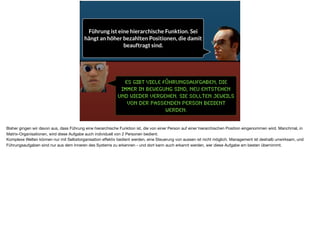 Es gibt viele Führungsaufgaben, die
immer in Bewegung sind, neu entstehen
und wieder vergehen. Sie sollten jeweils
von der passenden Person bedient
werden.
Führung ist eine hierarchische Funktion. Sei
hängt an höher bezahlten Positionen, die damit
beauftragt sind.
Bisher gingen wir davon aus, dass Führung eine hierarchische Funktion ist, die von einer Person auf einer hierarchischen Position eingenommen wird. Manchmal, in
Matrix-Organisationen, wird diese Aufgabe auch individuell von 2 Personen bedient. 

Komplexe Welten können nur mit Selbstorganisation eﬀektiv bedient werden, eine Steuerung von aussen ist nicht möglich. Management ist deshalb unwirksam, und
Führungsaufgaben sind nur aus dem Inneren des Systems zu erkennen - und dort kann auch erkannt werden, wer diese Aufgabe am besten übernimmt.
 