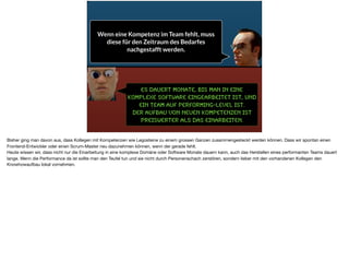 Es dauert monate, bis man in eine
komplexe Software eingearbeitet ist, und
ein Team auf Performing-Level ist.
Der Aufbau von neuen Kompetenzen ist
preiswerter als das Einarbeiten.
Wenn eine Kompetenz im Team fehlt, muss
diese für den Zeitraum des Bedarfes
nachgestafft werden.
Bisher ging man davon aus, dass Kollegen mit Kompetenzen wie Legosteine zu einem grossen Ganzen zusammengesteckt werden können. Dass wir spontan einen
Frontend-Entwickler oder einen Scrum-Master neu dazunehmen können, wenn der gerade fehlt. 

Heute wissen wir, dass nicht nur die Einarbeitung in eine komplexe Domäne oder Software Monate dauern kann, auch das Herstellen eines performanten Teams dauert
lange. Wenn die Performance da ist sollte man den Teufel tun und sie nicht durch Personenschach zerstören, sondern lieber mit den vorhandenen Kollegen den
Knowhowaufbau lokal vornehmen.
 