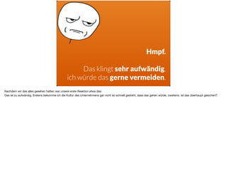 Hmpf.
 
Das klingt sehr aufwändig,  
ich würde das gerne vermeiden.
Nachdem wir das alles gesehen hatten war unsere erste Reaktion etwa das: 

Das ist zu aufwändig. Erstens bekomme ich die Kultur des Unternehmens gar nicht so schnell gedreht, dass das gehen würde, zweitens: ist das überhaupt gesichert?
 