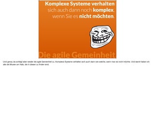 Komplexe Systeme verhalten
sich auch dann noch komplex,
wenn Sie es nicht möchten.
Die agile Gemeinheit.
Und genau da schlägt aber wieder die agile Gemeinheit zu. Komplexe Systeme verhalten sich auch dann wie welche, wenn man es nicht möchte. Und damit haben ich
alle die Muster am Hals, die in diesen zu ﬁnden sind.
 